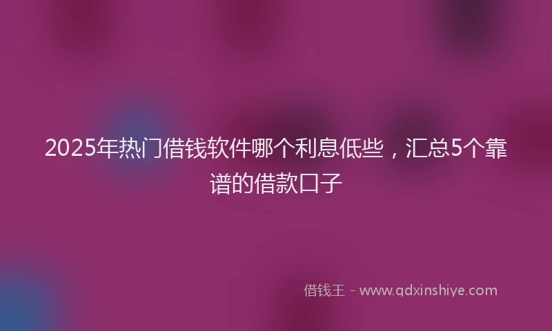 2025年热门借钱软件哪个利息低些，汇总5个靠谱的借款口子