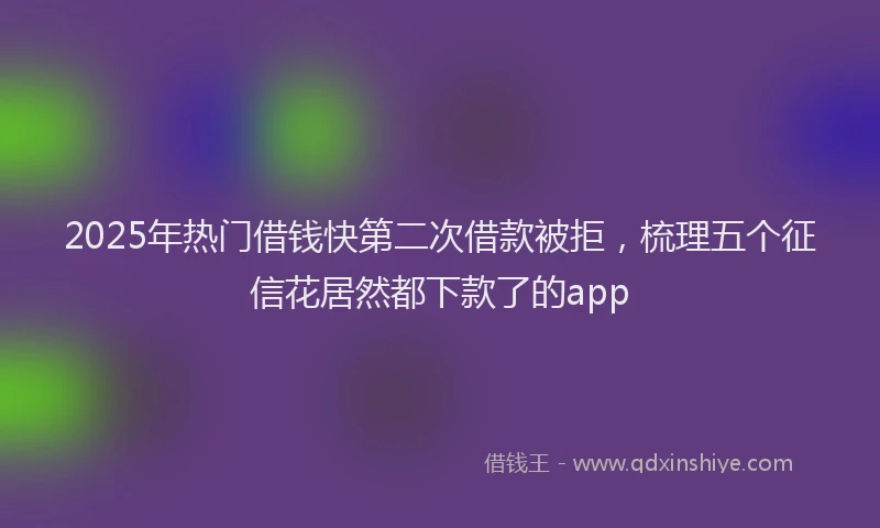 2025年热门借钱快第二次借款被拒，梳理五个征信花居然都下款了的app