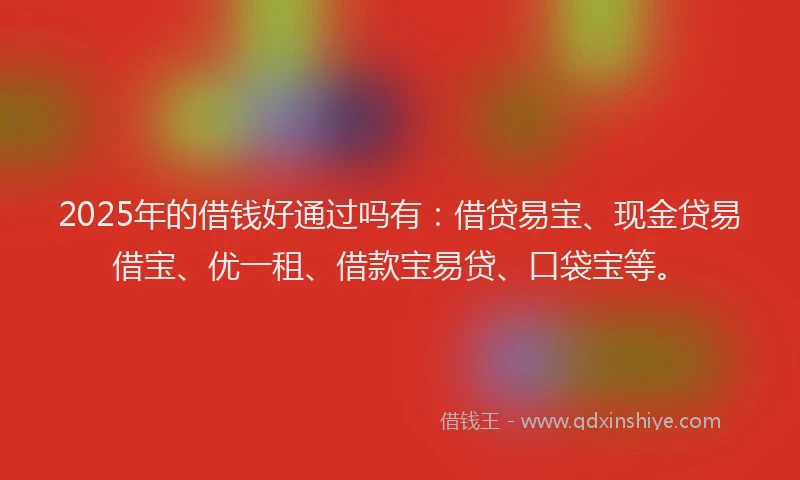 2025年的借钱好通过吗有：借贷易宝、现金贷易借宝、优一租、借款宝易贷、口袋宝等。