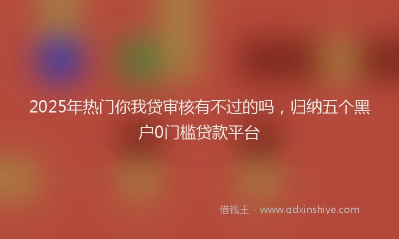 2025年热门你我贷审核有不过的吗，归纳五个黑户0门槛贷款平台