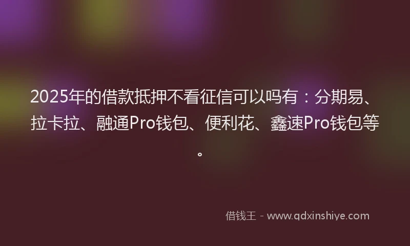 2025年的借款抵押不看征信可以吗有：分期易、拉卡拉、融通Pro钱包、便利花、鑫速Pro钱包等。