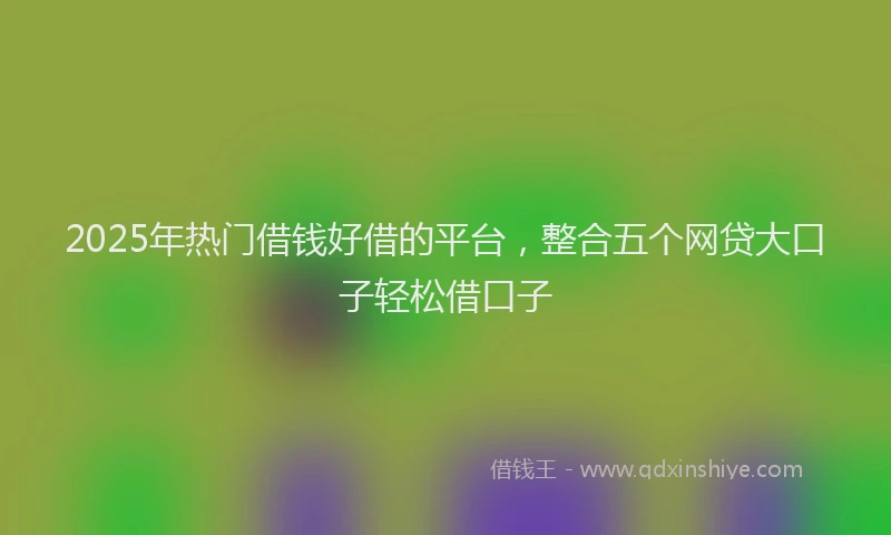 2025年热门借钱好借的平台，整合五个网贷大口子轻松借口子