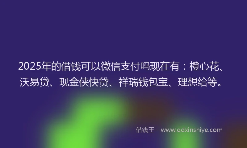 2025年的借钱可以微信支付吗现在有：橙心花、沃易贷、现金侠快贷、祥瑞钱包宝、理想给等。