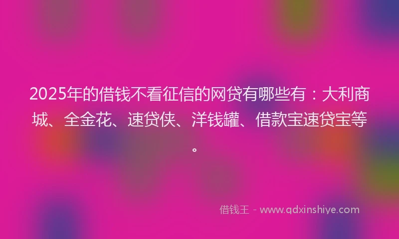 2025年的借钱不看征信的网贷有哪些有：大利商城、全金花、速贷侠、洋钱罐、借款宝速贷宝等。