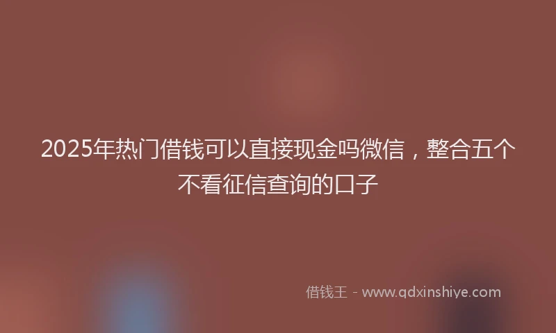 2025年热门借钱可以直接现金吗微信，整合五个不看征信查询的口子