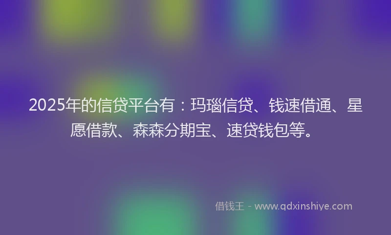 2025年的信贷平台有：玛瑙信贷、钱速借通、星愿借款、森森分期宝、速贷钱包等。