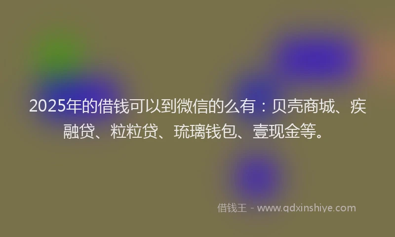 2025年的借钱可以到微信的么有：贝壳商城、疾融贷、粒粒贷、琉璃钱包、壹现金等。