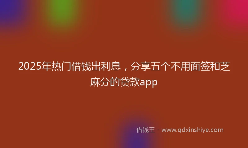 2025年热门借钱出利息，分享五个不用面签和芝麻分的贷款app