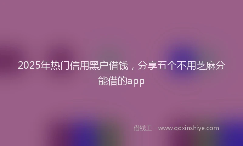 2025年热门信用黑户借钱，分享五个不用芝麻分能借的app