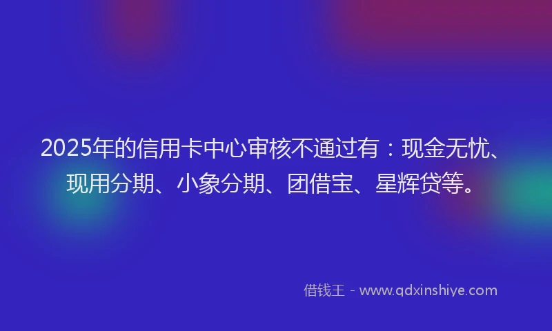 2025年的信用卡中心审核不通过有：现金无忧、现用分期、小象分期、团借宝、星辉贷等。