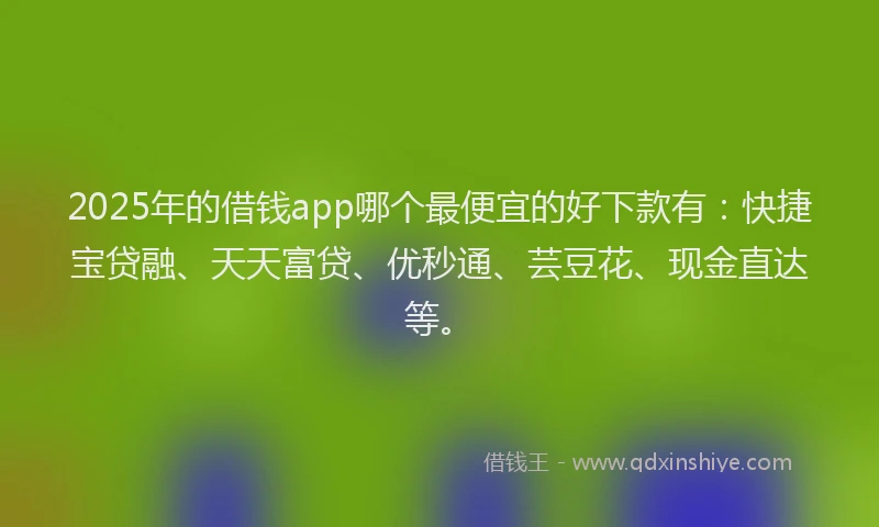 2025年的借钱app哪个最便宜的好下款有：快捷宝贷融、天天富贷、优秒通、芸豆花、现金直达等。