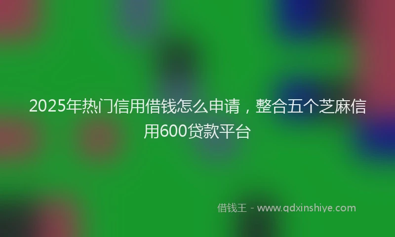 2025年热门信用借钱怎么申请，整合五个芝麻信用600贷款平台