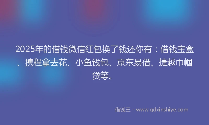2025年的借钱微信红包换了钱还你有：借钱宝盒、携程拿去花、小鱼钱包、京东易借、捷越巾帼贷等。