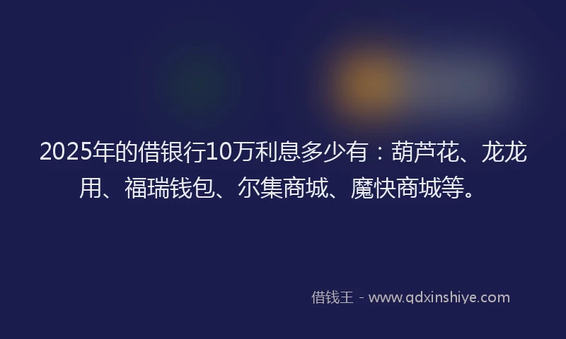 2025年的借银行10万利息多少有：葫芦花、龙龙用、福瑞钱包、尔集商城、魔快商城等。