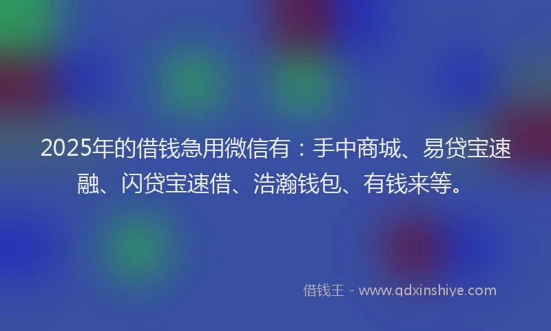 2025年的借钱急用微信有：手中商城、易贷宝速融、闪贷宝速借、浩瀚钱包、有钱来等。