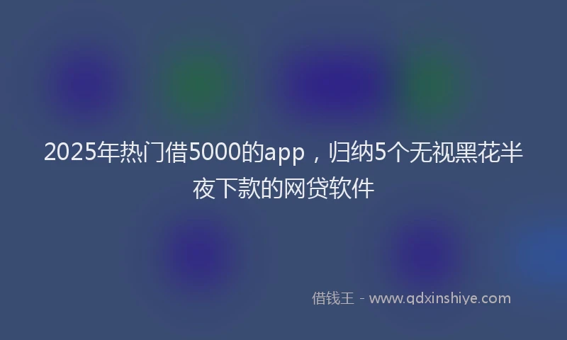 2025年热门借5000的app，归纳5个无视黑花半夜下款的网贷软件