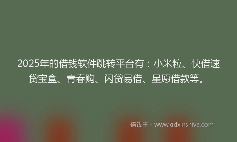 2025年的借钱软件跳转平台有：小米粒、快借速贷宝盒、青春购、闪贷易借、星愿借款等。