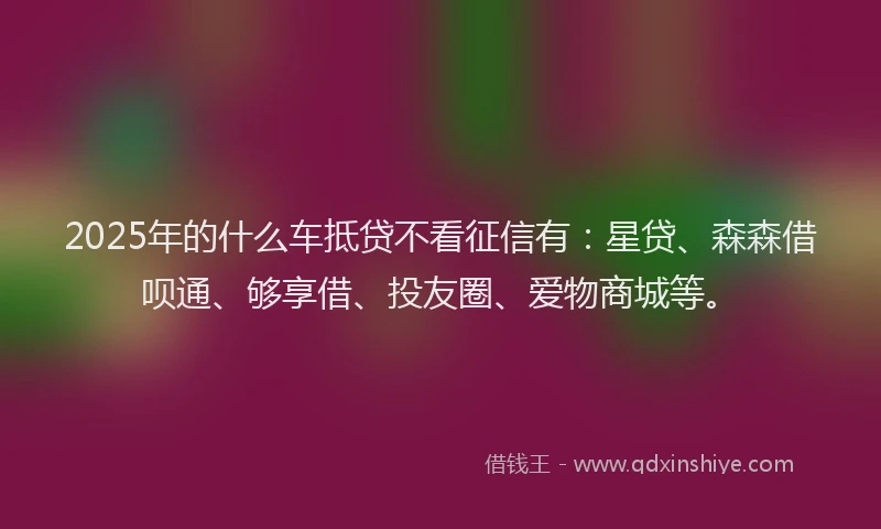 2025年的什么车抵贷不看征信有：星贷、森森借呗通、够享借、投友圈、爱物商城等。