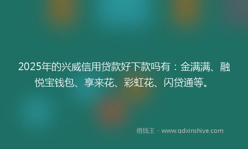 2025年的兴威信用贷款好下款吗有：金满满、融悦宝钱包、享来花、彩虹花、闪贷通等。