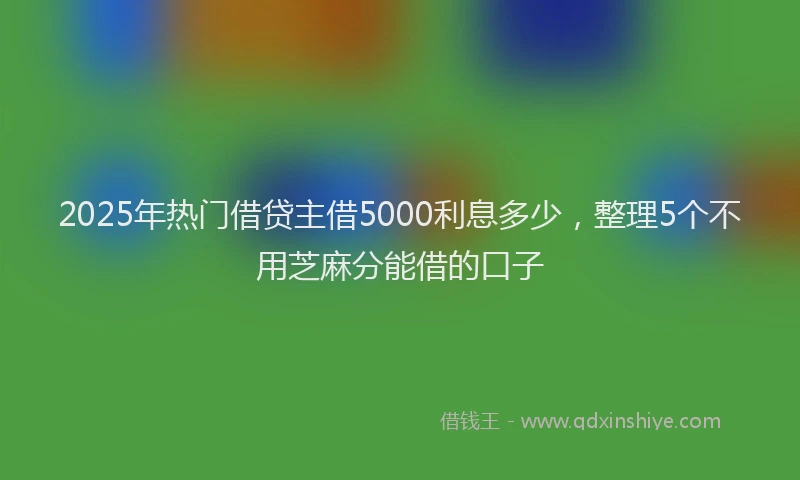 2025年热门借贷主借5000利息多少，整理5个不用芝麻分能借的口子