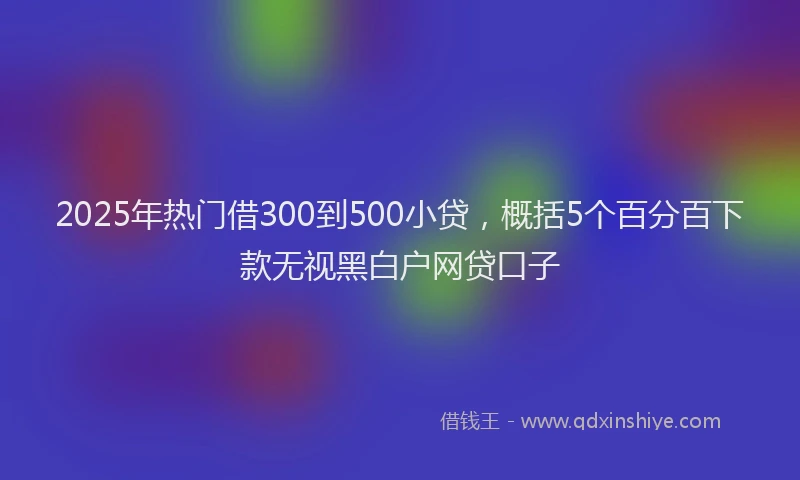 2025年热门借300到500小贷，概括5个百分百下款无视黑白户网贷口子