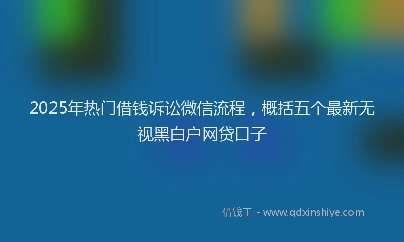 2025年热门借钱诉讼微信流程，概括五个最新无视黑白户网贷口子