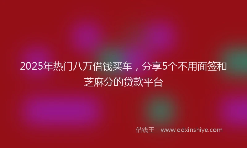 2025年热门八万借钱买车，分享5个不用面签和芝麻分的贷款平台