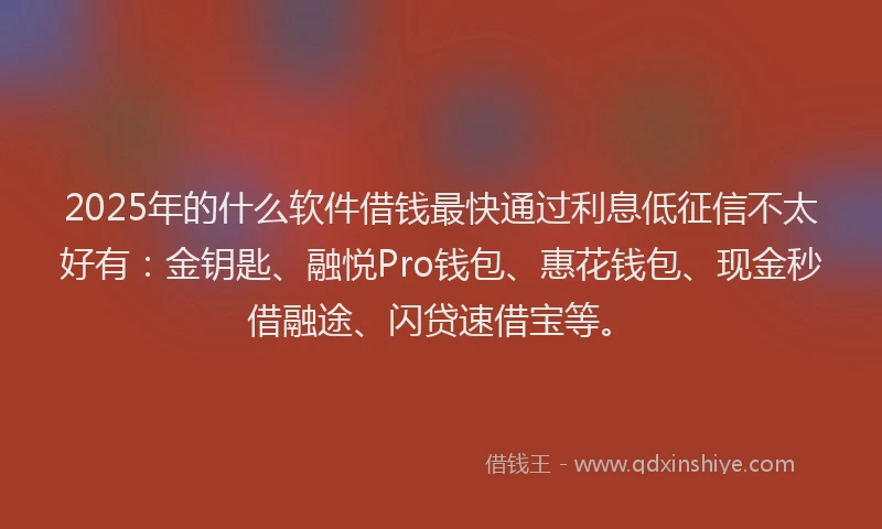2025年的什么软件借钱最快通过利息低征信不太好有：金钥匙、融悦Pro钱包、惠花钱包、现金秒借融途、闪贷速借宝等。