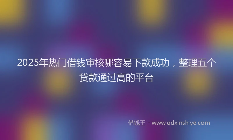 2025年热门借钱审核哪容易下款成功，整理五个贷款通过高的平台