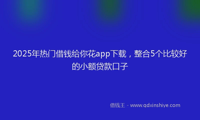 2025年热门借钱给你花app下载，整合5个比较好的小额贷款口子