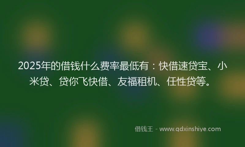 2025年的借钱什么费率最低有：快借速贷宝、小米贷、贷你飞快借、友福租机、任性贷等。