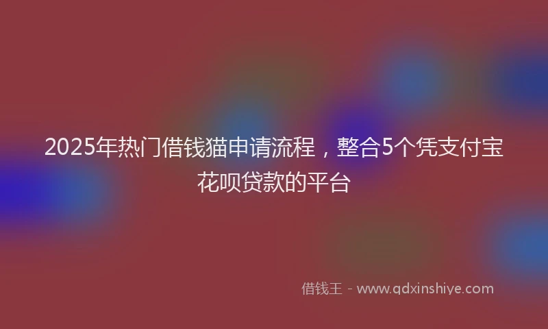 2025年热门借钱猫申请流程，整合5个凭支付宝花呗贷款的平台