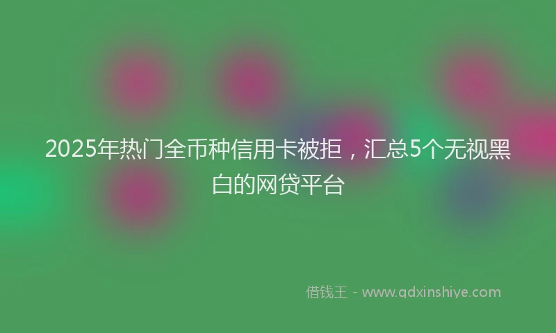 2025年热门全币种信用卡被拒，汇总5个无视黑白的网贷平台