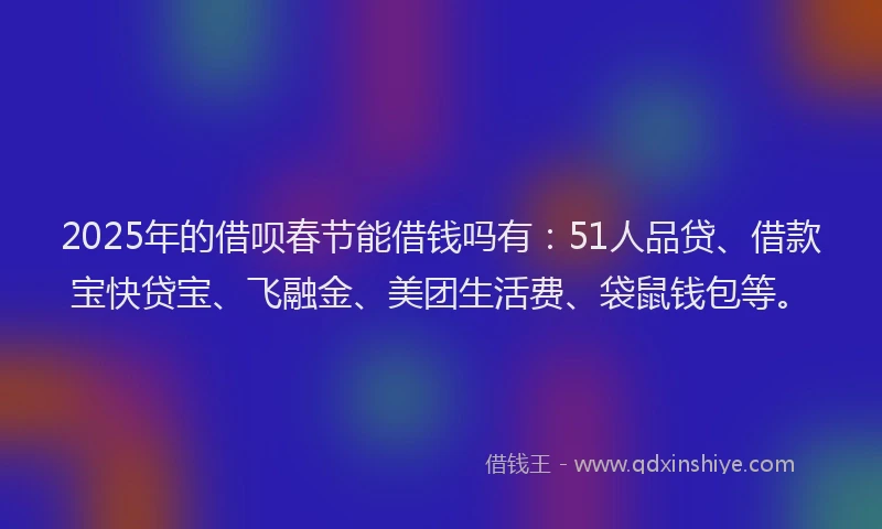 2025年的借呗春节能借钱吗有：51人品贷、借款宝快贷宝、飞融金、美团生活费、袋鼠钱包等。