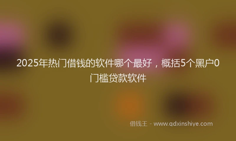2025年热门借钱的软件哪个最好，概括5个黑户0门槛贷款软件