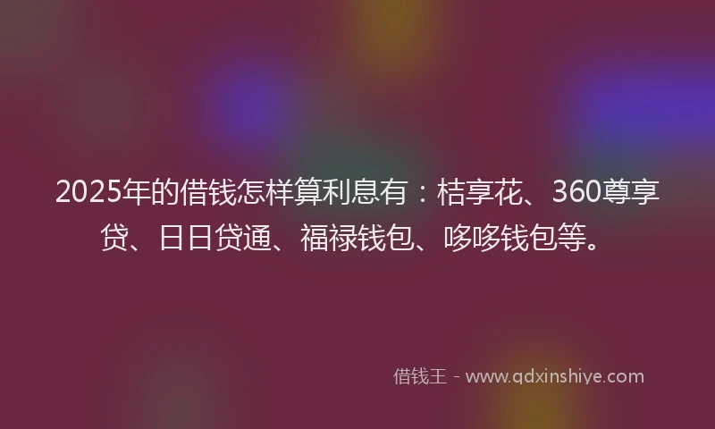 2025年的借钱怎样算利息有：桔享花、360尊享贷、日日贷通、福禄钱包、哆哆钱包等。