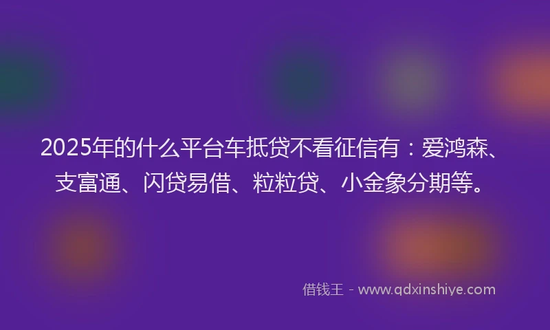 2025年的什么平台车抵贷不看征信有：爱鸿森、支富通、闪贷易借、粒粒贷、小金象分期等。