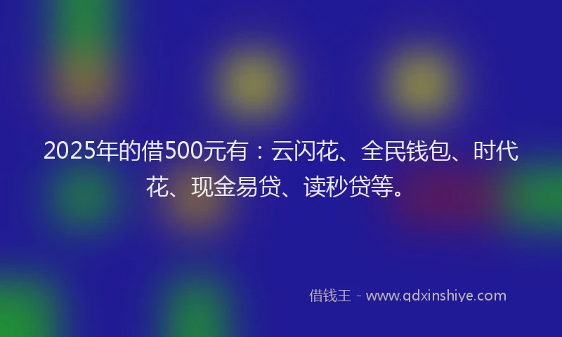2025年的借500元有：云闪花、全民钱包、时代花、现金易贷、读秒贷等。