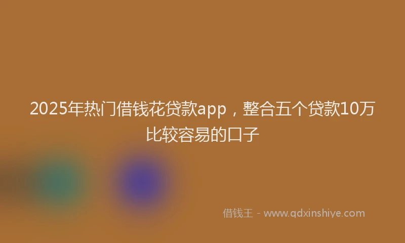 2025年热门借钱花贷款app，整合五个贷款10万比较容易的口子