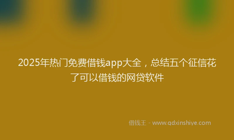 2025年热门免费借钱app大全，总结五个征信花了可以借钱的网贷软件
