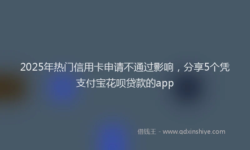 2025年热门信用卡申请不通过影响，分享5个凭支付宝花呗贷款的app
