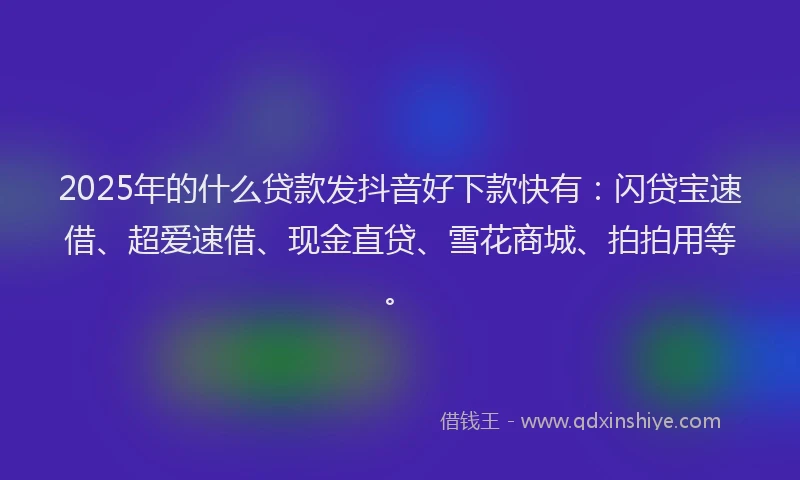 2025年的什么贷款发抖音好下款快有：闪贷宝速借、超爱速借、现金直贷、雪花商城、拍拍用等。