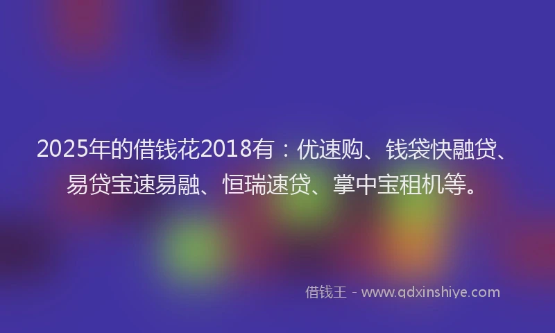 2025年的借钱花2018有：优速购、钱袋快融贷、易贷宝速易融、恒瑞速贷、掌中宝租机等。