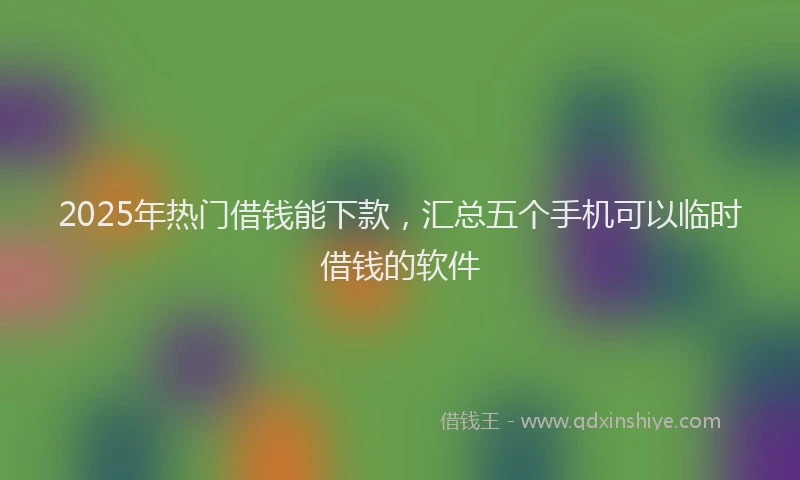 2025年热门借钱能下款，汇总五个手机可以临时借钱的软件