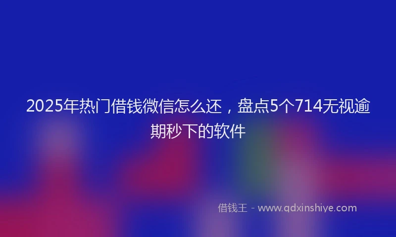 2025年热门借钱微信怎么还，盘点5个714无视逾期秒下的软件