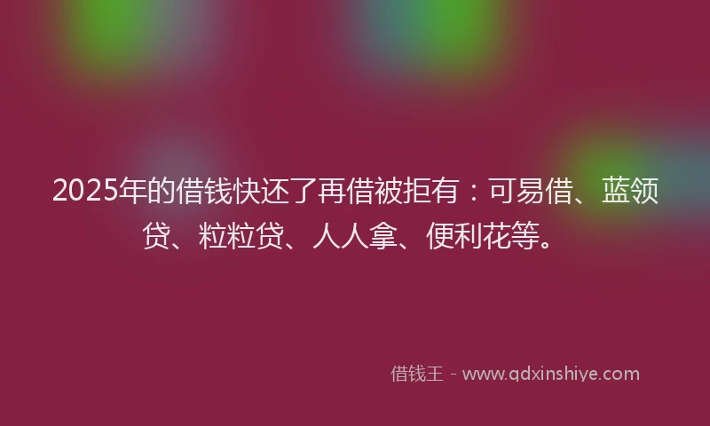 2025年的借钱快还了再借被拒有：可易借、蓝领贷、粒粒贷、人人拿、便利花等。