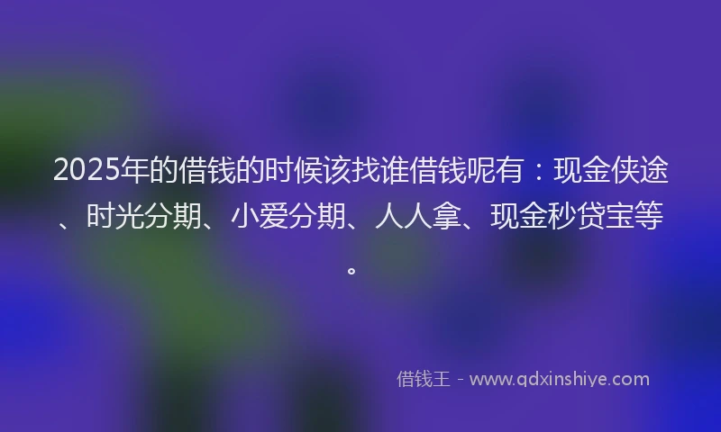2025年的借钱的时候该找谁借钱呢有：现金侠途、时光分期、小爱分期、人人拿、现金秒贷宝等。