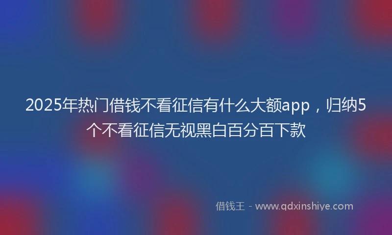 2025年热门借钱不看征信有什么大额app，归纳5个不看征信无视黑白百分百下款