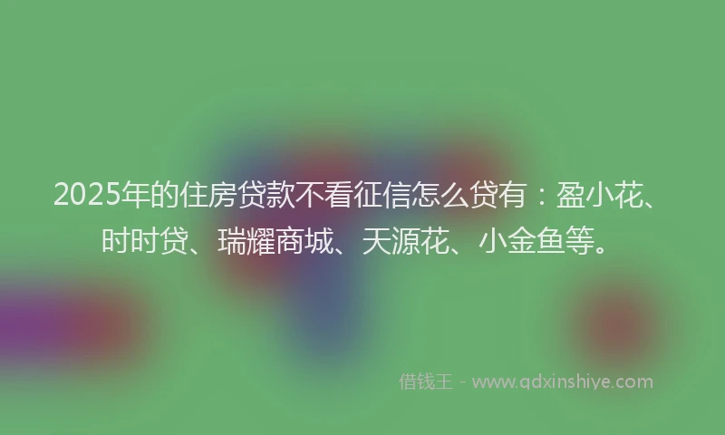 2025年的住房贷款不看征信怎么贷有：盈小花、时时贷、瑞耀商城、天源花、小金鱼等。