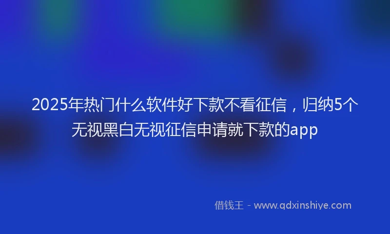 2025年热门什么软件好下款不看征信，归纳5个无视黑白无视征信申请就下款的app